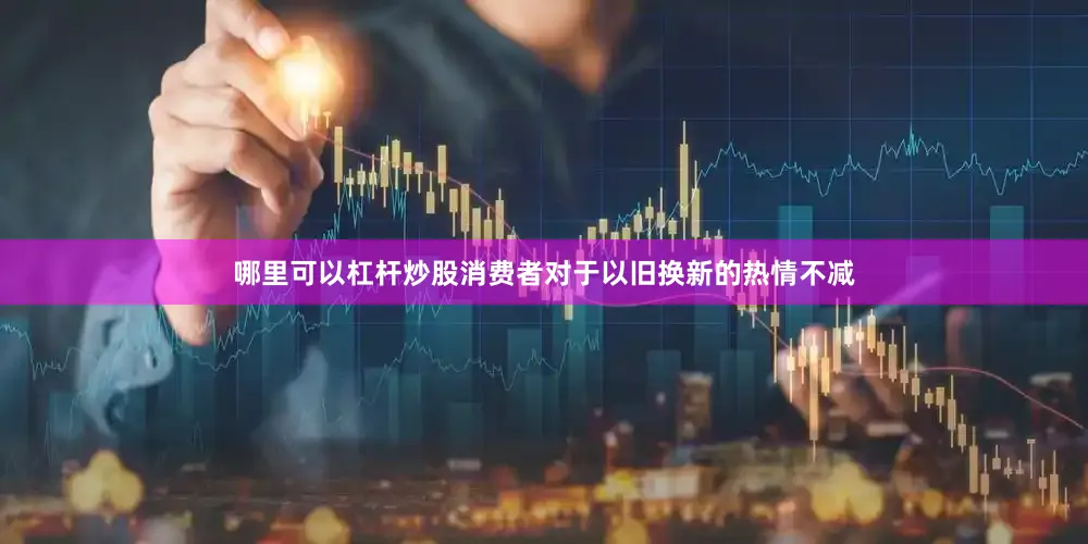 哪里可以杠杆炒股消费者对于以旧换新的热情不减