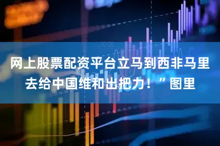 网上股票配资平台立马到西非马里去给中国维和出把力！”图里