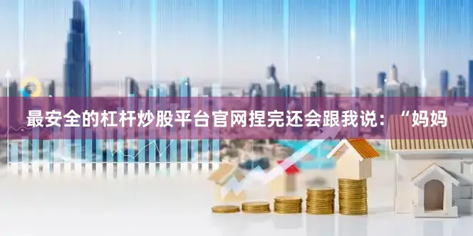 最安全的杠杆炒股平台官网捏完还会跟我说：“妈妈